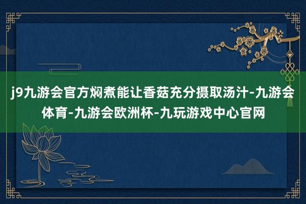 j9九游会官方焖煮能让香菇充分摄取汤汁-九游会体育-九游会欧洲杯-九玩游戏中心官网