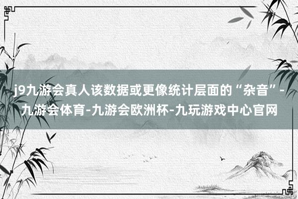 j9九游会真人该数据或更像统计层面的“杂音”-九游会体育-九游会欧洲杯-九玩游戏中心官网