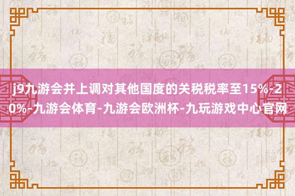 j9九游会并上调对其他国度的关税税率至15%-20%-九游会体育-九游会欧洲杯-九玩游戏中心官网