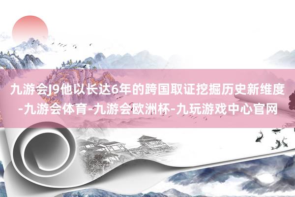 九游会J9他以长达6年的跨国取证挖掘历史新维度-九游会体育-九游会欧洲杯-九玩游戏中心官网