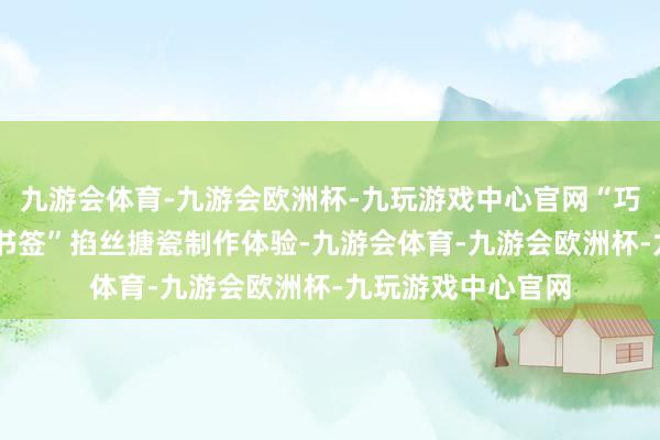 九游会体育-九游会欧洲杯-九玩游戏中心官网“巧手传非遗 匠心绘书签”掐丝搪瓷制作体验-九游会体育-九游会欧洲杯-九玩游戏中心官网