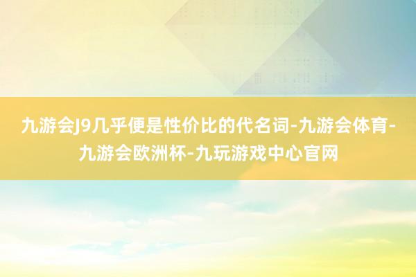 九游会J9几乎便是性价比的代名词-九游会体育-九游会欧洲杯-九玩游戏中心官网