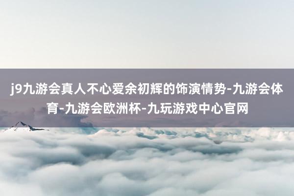 j9九游会真人不心爱余初辉的饰演情势-九游会体育-九游会欧洲杯-九玩游戏中心官网