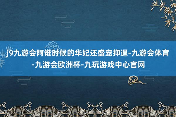 j9九游会阿谁时候的华妃还盛宠抑遏-九游会体育-九游会欧洲杯-九玩游戏中心官网