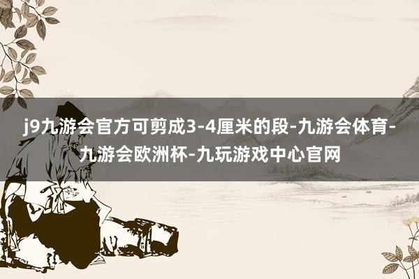 j9九游会官方可剪成3-4厘米的段-九游会体育-九游会欧洲杯-九玩游戏中心官网
