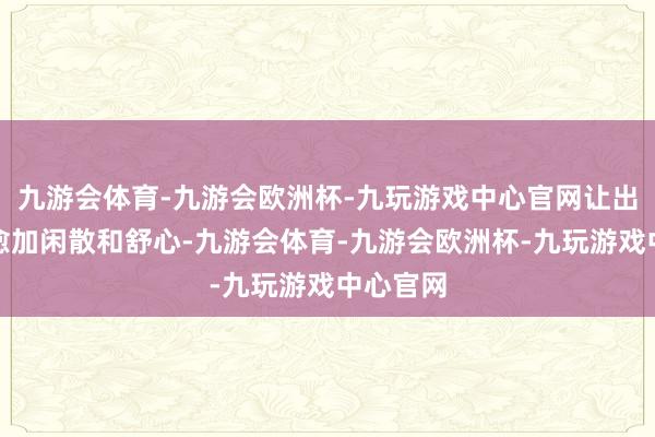 九游会体育-九游会欧洲杯-九玩游戏中心官网让出行变得愈加闲散和舒心-九游会体育-九游会欧洲杯-九玩游戏中心官网