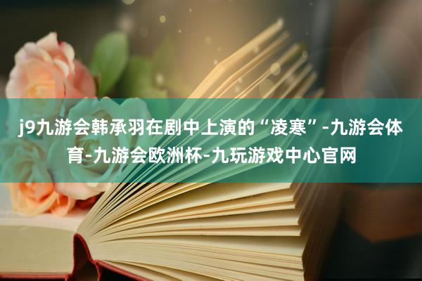 j9九游会韩承羽在剧中上演的“凌寒”-九游会体育-九游会欧洲杯-九玩游戏中心官网