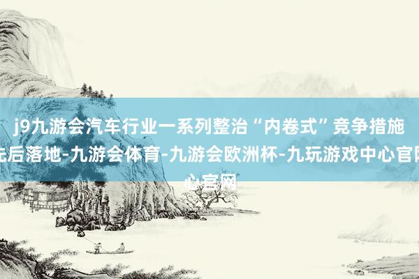 j9九游会汽车行业一系列整治“内卷式”竞争措施先后落地-九游会体育-九游会欧洲杯-九玩游戏中心官网