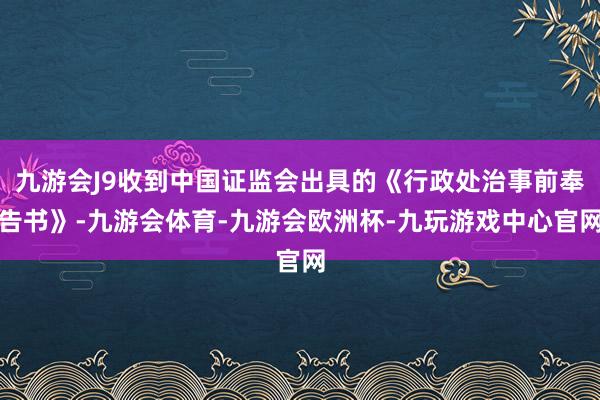九游会J9收到中国证监会出具的《行政处治事前奉告书》-九游会体育-九游会欧洲杯-九玩游戏中心官网