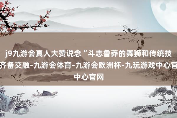 j9九游会真人大赞说念“斗志鲁莽的舞狮和传统技击齐备交融-九游会体育-九游会欧洲杯-九玩游戏中心官网