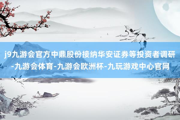 j9九游会官方中鼎股份接纳华安证券等投资者调研-九游会体育-九游会欧洲杯-九玩游戏中心官网