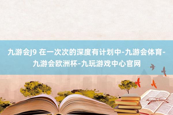 九游会J9 在一次次的深度有计划中-九游会体育-九游会欧洲杯-九玩游戏中心官网