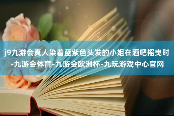 j9九游会真人染着蓝紫色头发的小姐在酒吧摇曳时-九游会体育-九游会欧洲杯-九玩游戏中心官网