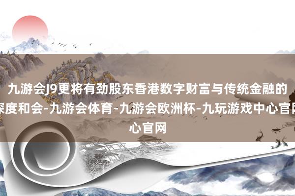 九游会J9更将有劲股东香港数字财富与传统金融的深度和会-九游会体育-九游会欧洲杯-九玩游戏中心官网