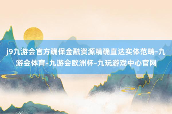 j9九游会官方确保金融资源精确直达实体范畴-九游会体育-九游会欧洲杯-九玩游戏中心官网