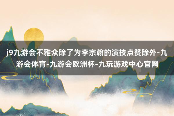 j9九游会不雅众除了为李宗翰的演技点赞除外-九游会体育-九游会欧洲杯-九玩游戏中心官网