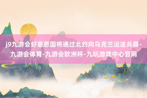 j9九游会好意思国将通过北约向乌克兰运送兵器-九游会体育-九游会欧洲杯-九玩游戏中心官网