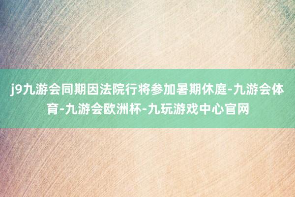 j9九游会同期因法院行将参加暑期休庭-九游会体育-九游会欧洲杯-九玩游戏中心官网