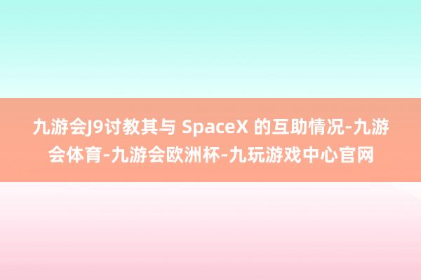 九游会J9讨教其与 SpaceX 的互助情况-九游会体育-九游会欧洲杯-九玩游戏中心官网