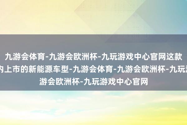 九游会体育-九游会欧洲杯-九玩游戏中心官网这款行将在12月内上市的新能源车型-九游会体育-九游会欧洲杯-九玩游戏中心官网