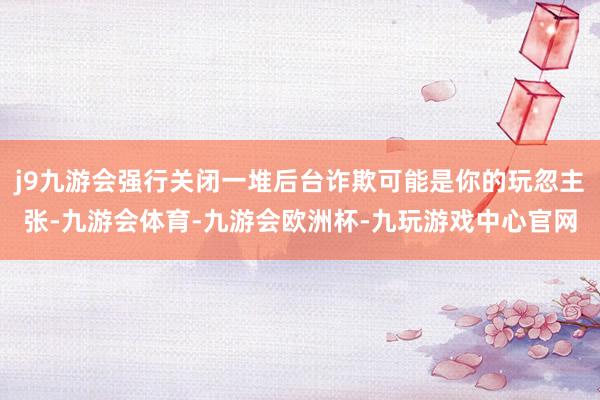 j9九游会强行关闭一堆后台诈欺可能是你的玩忽主张-九游会体育-九游会欧洲杯-九玩游戏中心官网