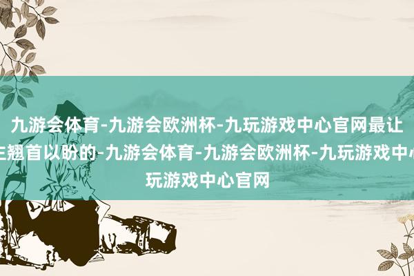 九游会体育-九游会欧洲杯-九玩游戏中心官网最让东谈主翘首以盼的-九游会体育-九游会欧洲杯-九玩游戏中心官网
