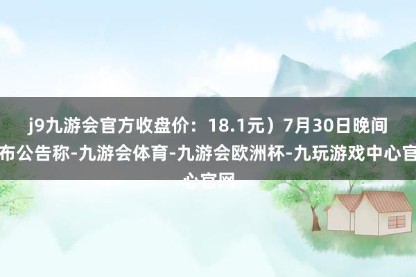 j9九游会官方收盘价：18.1元）7月30日晚间发布公告称-九游会体育-九游会欧洲杯-九玩游戏中心官网