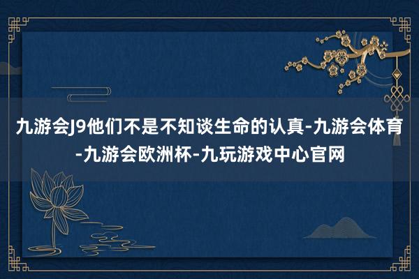九游会J9他们不是不知谈生命的认真-九游会体育-九游会欧洲杯-九玩游戏中心官网