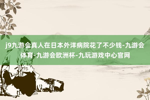 j9九游会真人在日本外洋病院花了不少钱-九游会体育-九游会欧洲杯-九玩游戏中心官网