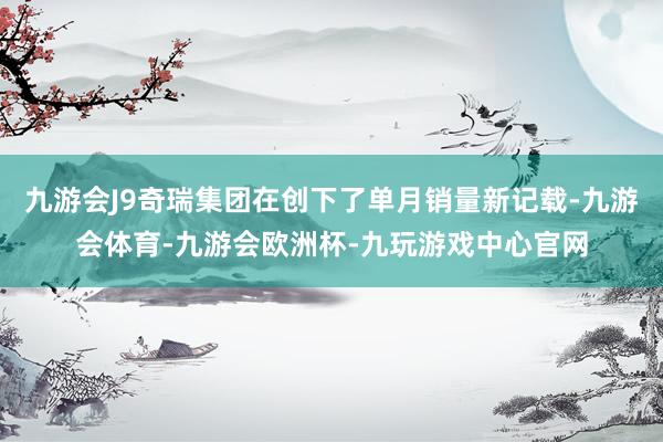 九游会J9奇瑞集团在创下了单月销量新记载-九游会体育-九游会欧洲杯-九玩游戏中心官网