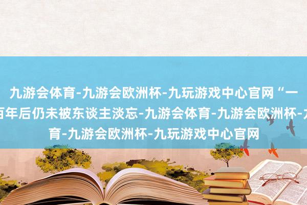 九游会体育-九游会欧洲杯-九玩游戏中心官网“一部作品写出来一百年后仍未被东谈主淡忘-九游会体育-九游会欧洲杯-九玩游戏中心官网
