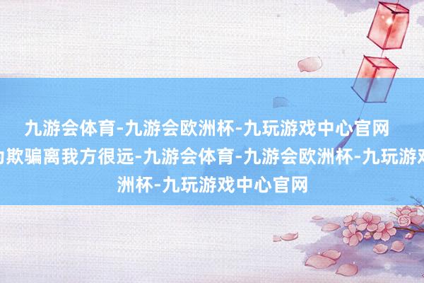 九游会体育-九游会欧洲杯-九玩游戏中心官网  “已往以为欺骗离我方很远-九游会体育-九游会欧洲杯-九玩游戏中心官网