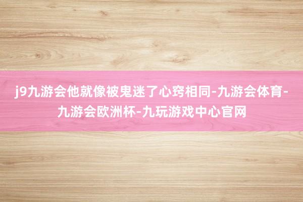 j9九游会他就像被鬼迷了心窍相同-九游会体育-九游会欧洲杯-九玩游戏中心官网