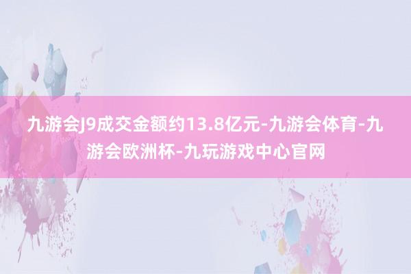 九游会J9成交金额约13.8亿元-九游会体育-九游会欧洲杯-九玩游戏中心官网