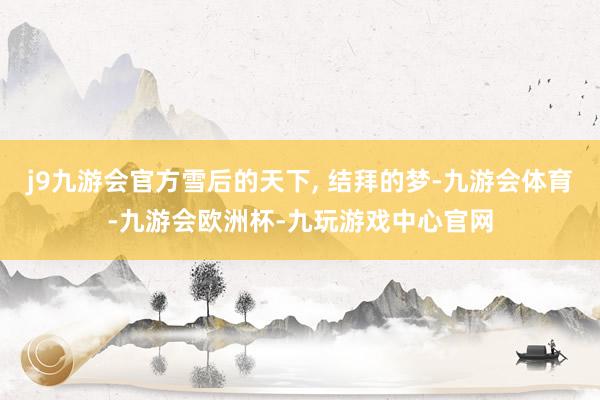 j9九游会官方雪后的天下, 结拜的梦-九游会体育-九游会欧洲杯-九玩游戏中心官网