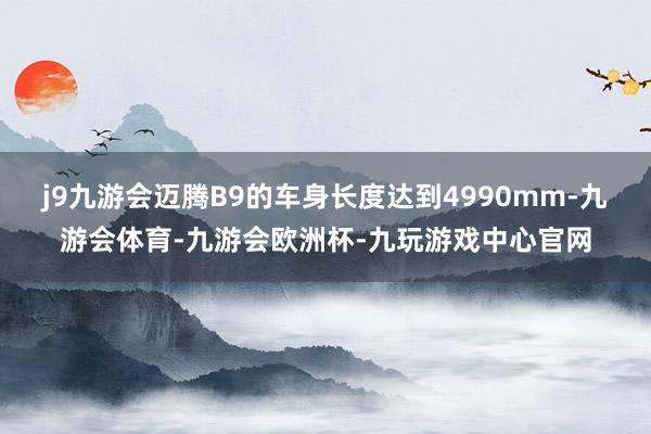 j9九游会迈腾B9的车身长度达到4990mm-九游会体育-九游会欧洲杯-九玩游戏中心官网