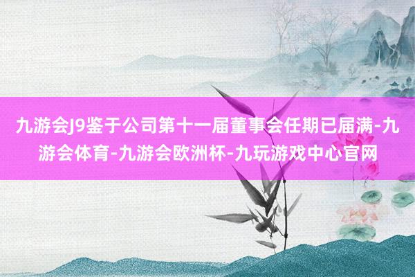九游会J9鉴于公司第十一届董事会任期已届满-九游会体育-九游会欧洲杯-九玩游戏中心官网