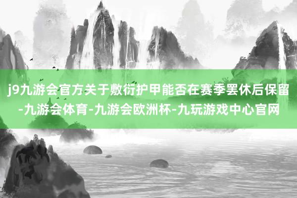 j9九游会官方关于敷衍护甲能否在赛季罢休后保留-九游会体育-九游会欧洲杯-九玩游戏中心官网