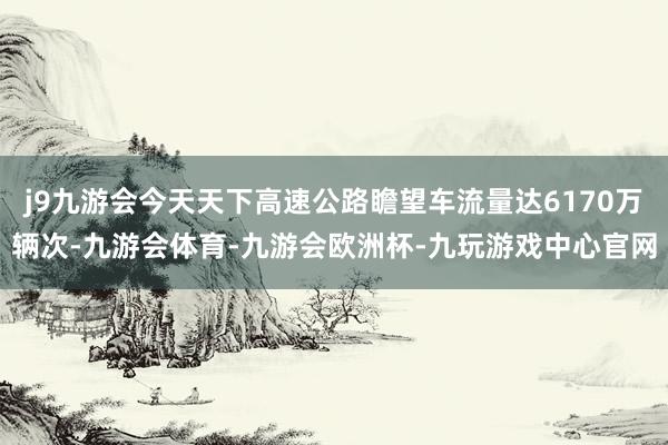j9九游会今天天下高速公路瞻望车流量达6170万辆次-九游会体育-九游会欧洲杯-九玩游戏中心官网