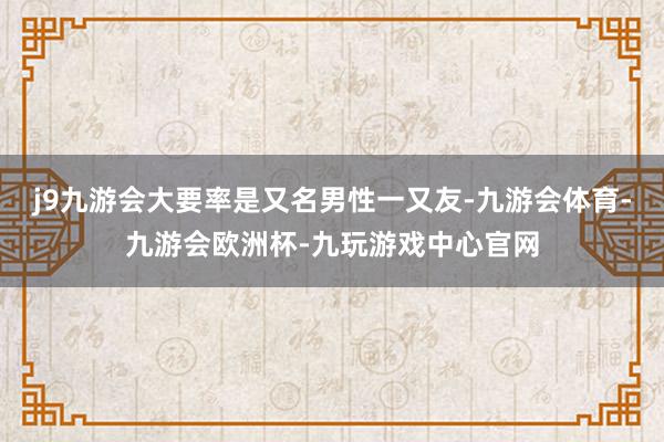 j9九游会大要率是又名男性一又友-九游会体育-九游会欧洲杯-九玩游戏中心官网