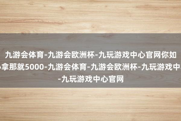 九游会体育-九游会欧洲杯-九玩游戏中心官网你如果至心拿那就5000-九游会体育-九游会欧洲杯-九玩游戏中心官网