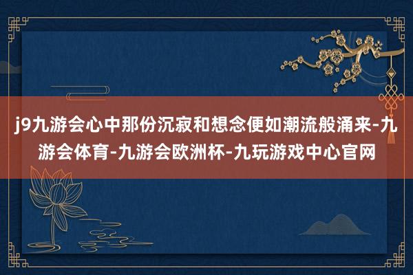 j9九游会心中那份沉寂和想念便如潮流般涌来-九游会体育-九游会欧洲杯-九玩游戏中心官网