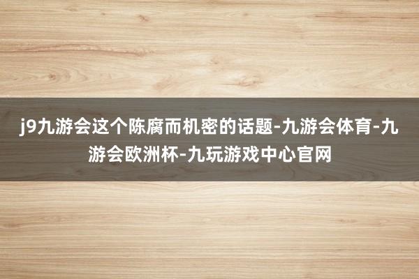 j9九游会这个陈腐而机密的话题-九游会体育-九游会欧洲杯-九玩游戏中心官网