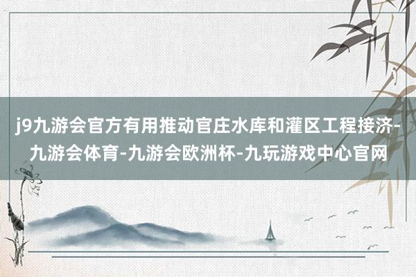 j9九游会官方有用推动官庄水库和灌区工程接济-九游会体育-九游会欧洲杯-九玩游戏中心官网