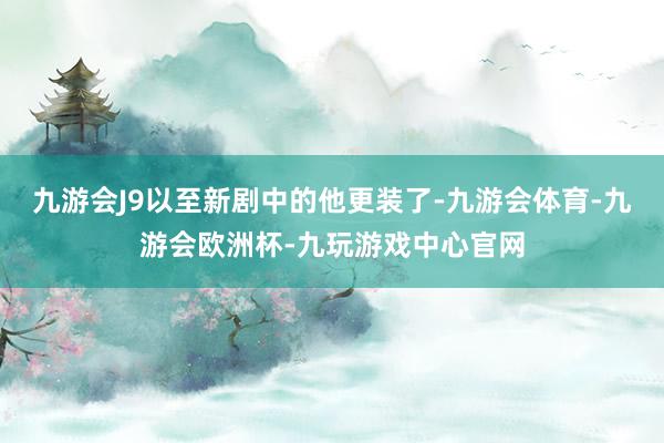 九游会J9以至新剧中的他更装了-九游会体育-九游会欧洲杯-九玩游戏中心官网
