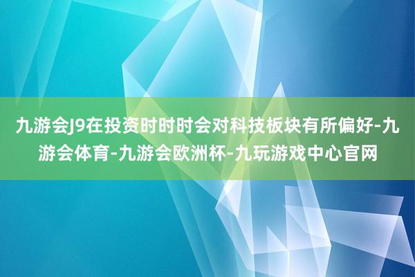 九游会J9在投资时时时会对科技板块有所偏好-九游会体育-九游会欧洲杯-九玩游戏中心官网
