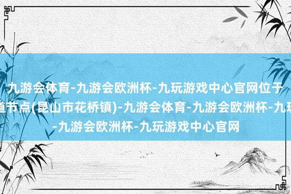 九游会体育-九游会欧洲杯-九玩游戏中心官网位于长三角国度要道节点(昆山市花桥镇)-九游会体育-九游会欧洲杯-九玩游戏中心官网