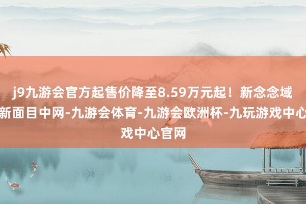 j9九游会官方起售价降至8.59万元起！新念念域换装新面目中网-九游会体育-九游会欧洲杯-九玩游戏中心官网
