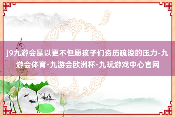 j9九游会是以更不但愿孩子们资历疏浚的压力-九游会体育-九游会欧洲杯-九玩游戏中心官网
