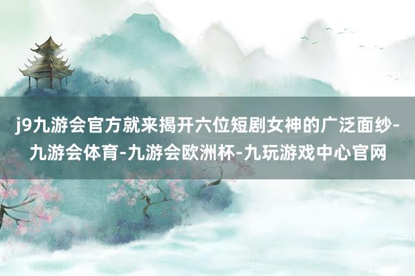 j9九游会官方就来揭开六位短剧女神的广泛面纱-九游会体育-九游会欧洲杯-九玩游戏中心官网